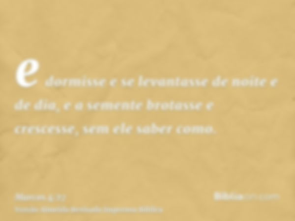 e dormisse e se levantasse de noite e de dia, e a semente brotasse e crescesse, sem ele saber como.