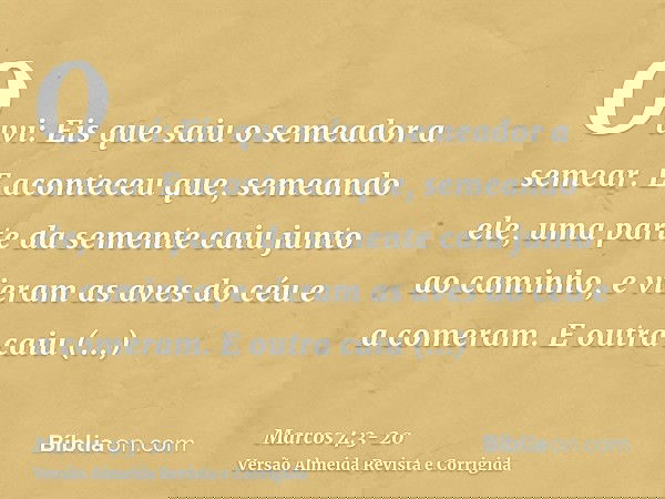 Ouvi: Eis que saiu o semeador a semear.E aconteceu que, semeando ele, uma parte da semente caiu junto ao caminho, e vieram as aves do céu e a comeram.E outra ca