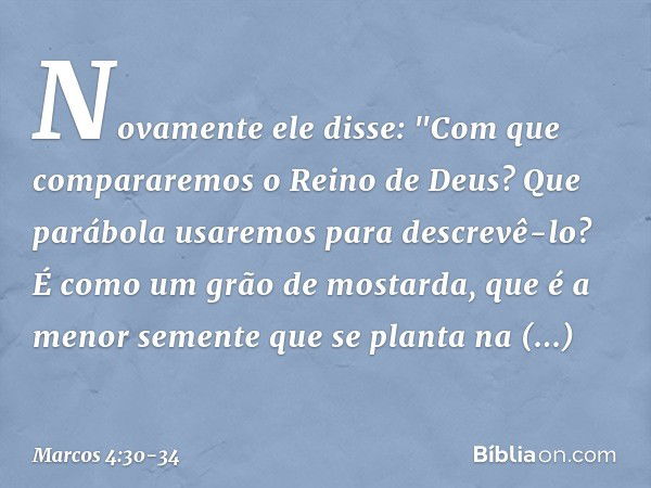 Novamente ele disse: "Com que compararemos o Reino de Deus? Que parábola usaremos para descrevê-lo? É como um grão de mostarda, que é a menor semente que se pla