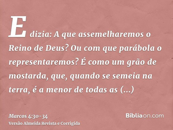 E dizia: A que assemelharemos o Reino de Deus? Ou com que parábola o representaremos?É como um grão de mostarda, que, quando se semeia na terra, é a menor de to