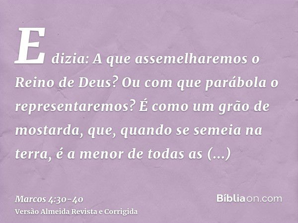 E dizia: A que assemelharemos o Reino de Deus? Ou com que parábola o representaremos?É como um grão de mostarda, que, quando se semeia na terra, é a menor de to