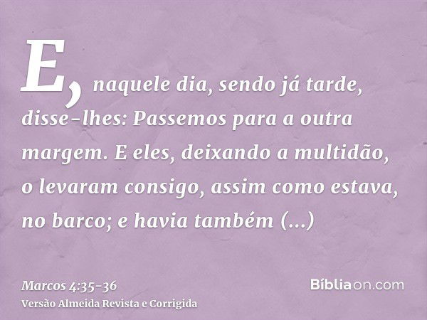 E, naquele dia, sendo já tarde, disse-lhes: Passemos para a outra margem.E eles, deixando a multidão, o levaram consigo, assim como estava, no barco; e havia ta