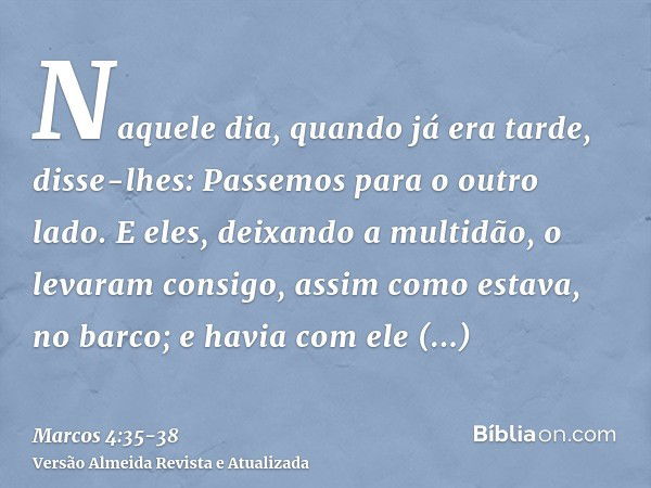 Naquele dia, quando já era tarde, disse-lhes: Passemos para o outro lado.E eles, deixando a multidão, o levaram consigo, assim como estava, no barco; e havia co