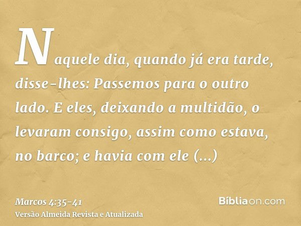 Naquele dia, quando já era tarde, disse-lhes: Passemos para o outro lado.E eles, deixando a multidão, o levaram consigo, assim como estava, no barco; e havia co