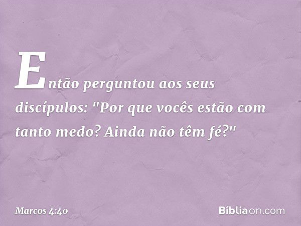 Então perguntou aos seus discípulos: "Por que vocês estão com tanto medo? Ainda não têm fé?" -- Marcos 4:40