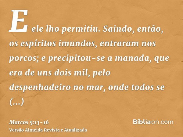 E ele lho permitiu. Saindo, então, os espíritos imundos, entraram nos porcos; e precipitou-se a manada, que era de uns dois mil, pelo despenhadeiro no mar, onde