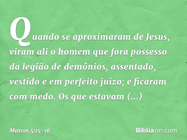 Quando se aproximaram de Jesus, viram ali o homem que fora possesso da legião de demônios, assentado, vestido e em perfeito juízo; e ficaram com medo. Os que es