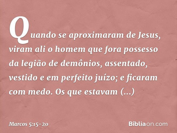 Quando se aproximaram de Jesus, viram ali o homem que fora possesso da legião de demônios, assentado, vestido e em perfeito juízo; e ficaram com medo. Os que es