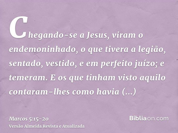 Chegando-se a Jesus, viram o endemoninhado, o que tivera a legião, sentado, vestido, e em perfeito juízo; e temeram.E os que tinham visto aquilo contaram-lhes c