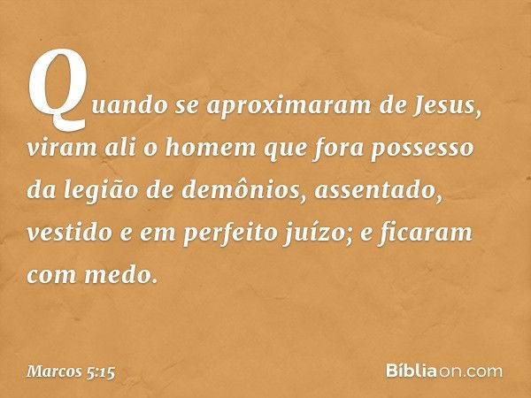 Quando se aproximaram de Jesus, viram ali o homem que fora possesso da legião de demônios, assentado, vestido e em perfeito juízo; e ficaram com medo. -- Marcos