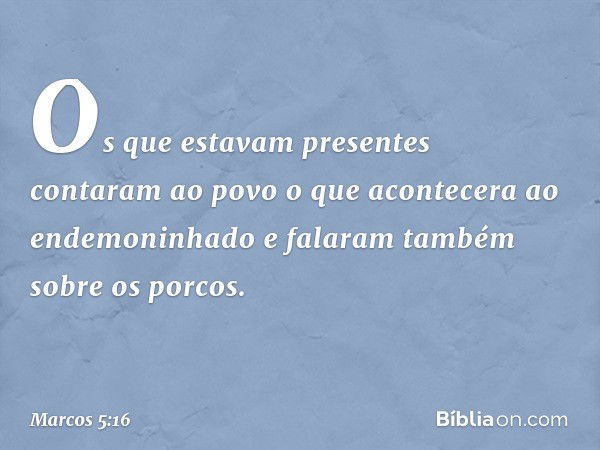 Os que estavam presentes contaram ao povo o que acontecera ao endemoninhado e falaram também sobre os porcos. -- Marcos 5:16