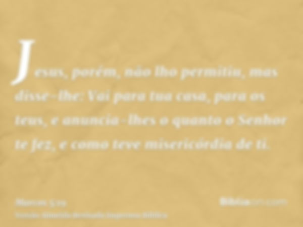 Jesus, porém, não lho permitiu, mas disse-lhe: Vai para tua casa, para os teus, e anuncia-lhes o quanto o Senhor te fez, e como teve misericórdia de ti.