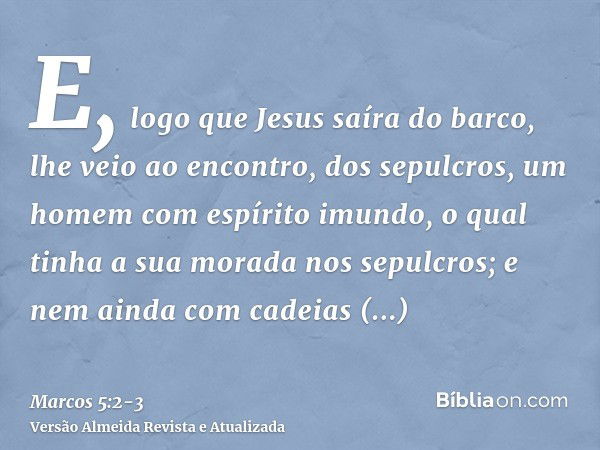 E, logo que Jesus saíra do barco, lhe veio ao encontro, dos sepulcros, um homem com espírito imundo,o qual tinha a sua morada nos sepulcros; e nem ainda com cad