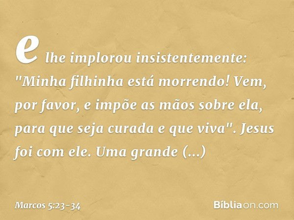 e lhe implorou insistentemente: "Minha filhinha está morrendo! Vem, por favor, e impõe as mãos sobre ela, para que seja curada e que viva". Jesus foi com ele.
U