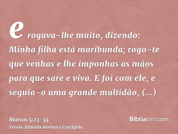 e rogava-lhe muito, dizendo: Minha filha está moribunda; rogo-te que venhas e lhe imponhas as mãos para que sare e viva.E foi com ele, e seguia-o uma grande mul