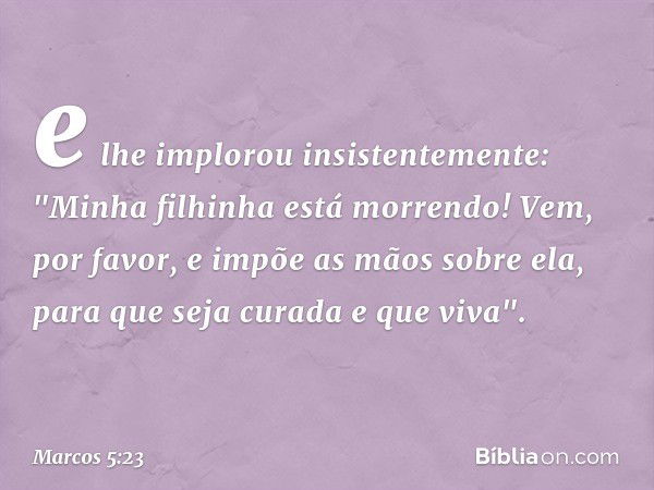 e lhe implorou insistentemente: "Minha filhinha está morrendo! Vem, por favor, e impõe as mãos sobre ela, para que seja curada e que viva". -- Marcos 5:23