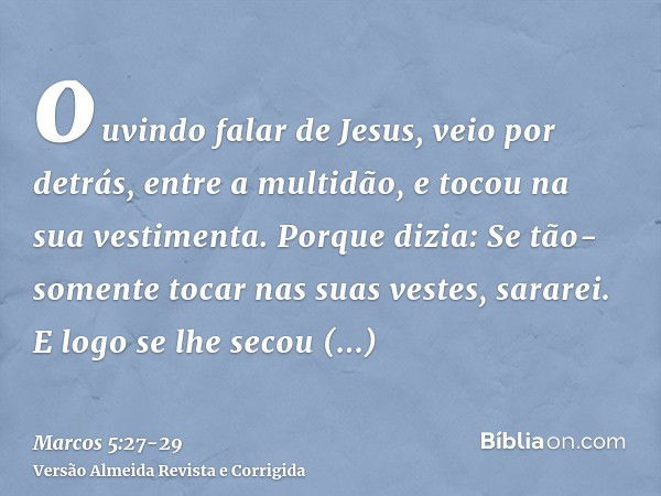 ouvindo falar de Jesus, veio por detrás, entre a multidão, e tocou na sua vestimenta.Porque dizia: Se tão-somente tocar nas suas vestes, sararei.E logo se lhe s