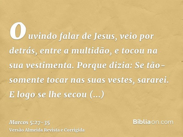 ouvindo falar de Jesus, veio por detrás, entre a multidão, e tocou na sua vestimenta.Porque dizia: Se tão-somente tocar nas suas vestes, sararei.E logo se lhe s