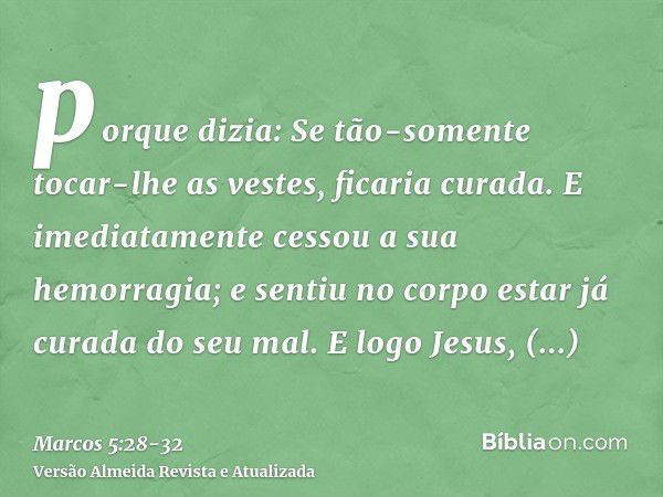 porque dizia: Se tão-somente tocar-lhe as vestes, ficaria curada.E imediatamente cessou a sua hemorragia; e sentiu no corpo estar já curada do seu mal.E logo Je