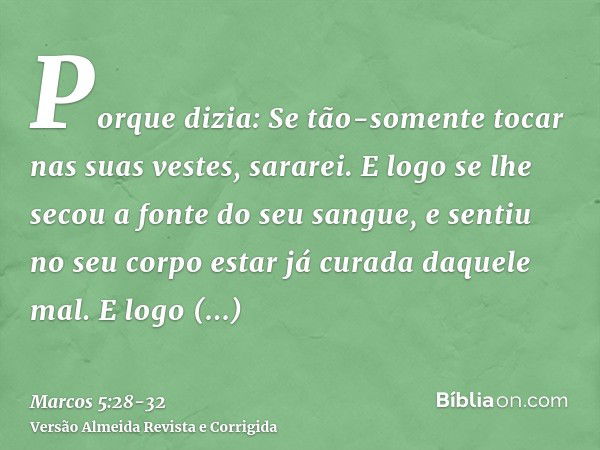 Porque dizia: Se tão-somente tocar nas suas vestes, sararei.E logo se lhe secou a fonte do seu sangue, e sentiu no seu corpo estar já curada daquele mal.E logo 