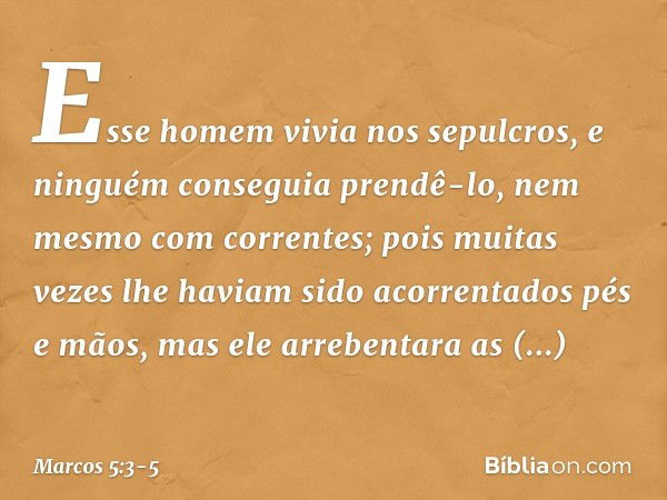 Esse homem vivia nos sepulcros, e ninguém conseguia prendê-lo, nem mesmo com correntes; pois muitas vezes lhe haviam sido acorrentados pés e mãos, mas ele arreb