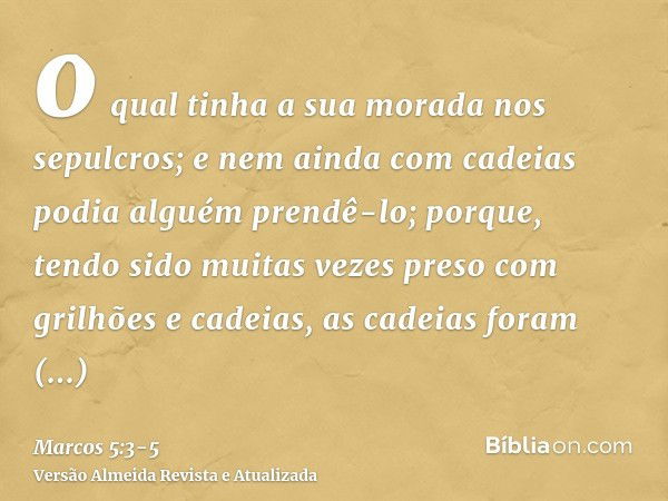 o qual tinha a sua morada nos sepulcros; e nem ainda com cadeias podia alguém prendê-lo;porque, tendo sido muitas vezes preso com grilhões e cadeias, as cadeias