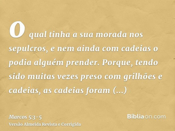 o qual tinha a sua morada nos sepulcros, e nem ainda com cadeias o podia alguém prender.Porque, tendo sido muitas vezes preso com grilhões e cadeias, as cadeias