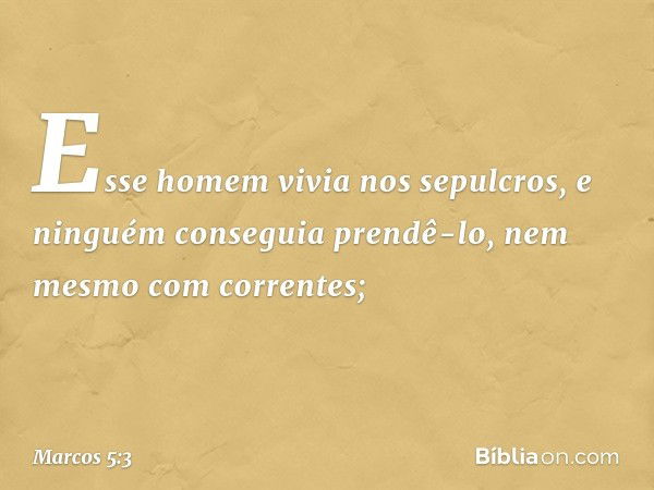 Esse homem vivia nos sepulcros, e ninguém conseguia prendê-lo, nem mesmo com correntes; -- Marcos 5:3