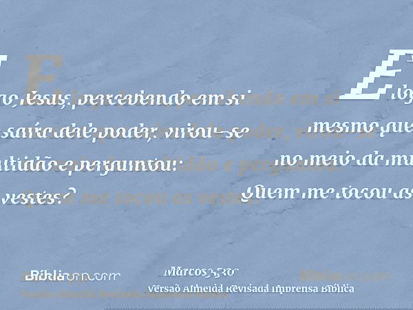 E logo Jesus, percebendo em si mesmo que saíra dele poder, virou-se no meio da multidão e perguntou: Quem me tocou as vestes?