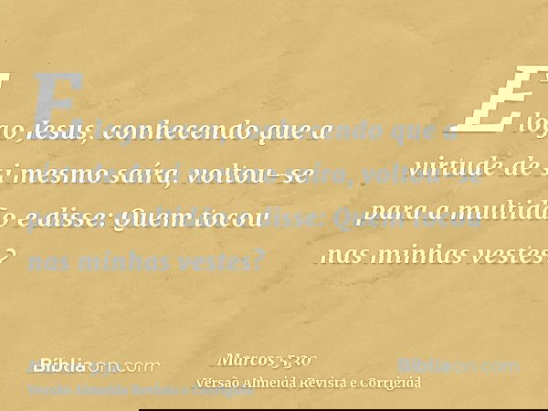 E logo Jesus, conhecendo que a virtude de si mesmo saíra, voltou-se para a multidão e disse: Quem tocou nas minhas vestes?