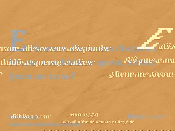 E disseram-lhe os seus discípulos: Vês que a multidão te aperta, e dizes: Quem me tocou?