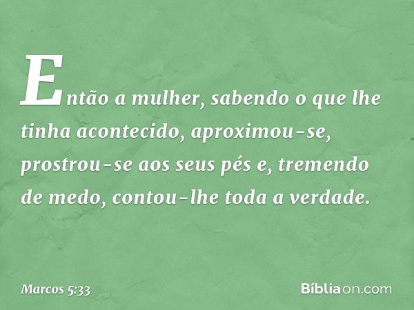 Então a mulher, sabendo o que lhe tinha acontecido, aproximou-se, prostrou-se aos seus pés e, tremendo de medo, contou-lhe toda a verdade. -- Marcos 5:33