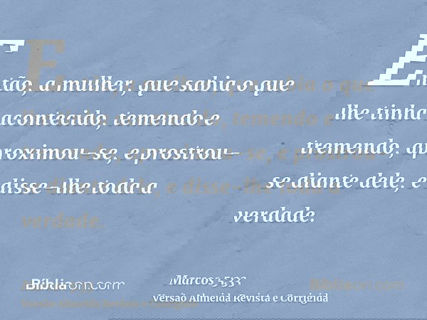 Então, a mulher, que sabia o que lhe tinha acontecido, temendo e tremendo, aproximou-se, e prostrou-se diante dele, e disse-lhe toda a verdade.