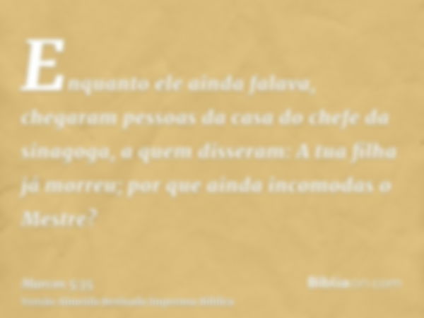 Enquanto ele ainda falava, chegaram pessoas da casa do chefe da sinagoga, a quem disseram: A tua filha já morreu; por que ainda incomodas o Mestre?