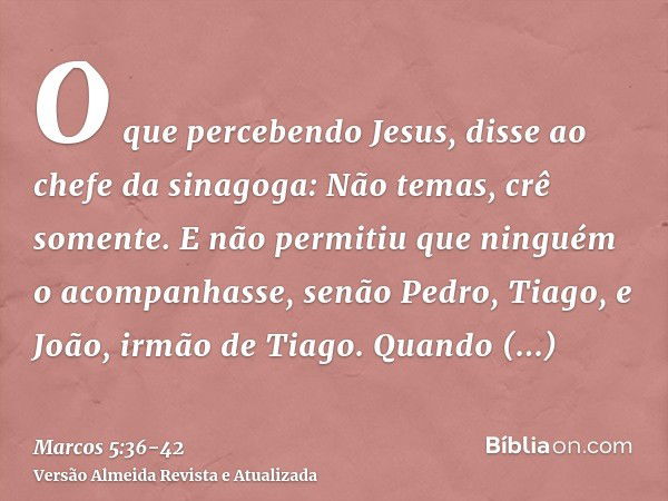 O que percebendo Jesus, disse ao chefe da sinagoga: Não temas, crê somente.E não permitiu que ninguém o acompanhasse, senão Pedro, Tiago, e João, irmão de Tiago