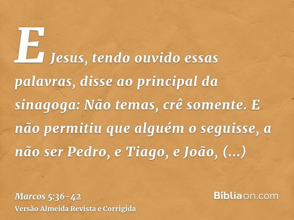 E Jesus, tendo ouvido essas palavras, disse ao principal da sinagoga: Não temas, crê somente.E não permitiu que alguém o seguisse, a não ser Pedro, e Tiago, e J