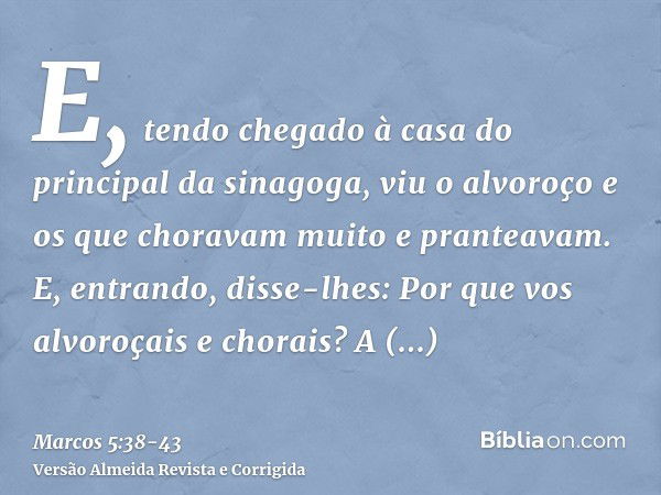 E, tendo chegado à casa do principal da sinagoga, viu o alvoroço e os que choravam muito e pranteavam.E, entrando, disse-lhes: Por que vos alvoroçais e chorais?