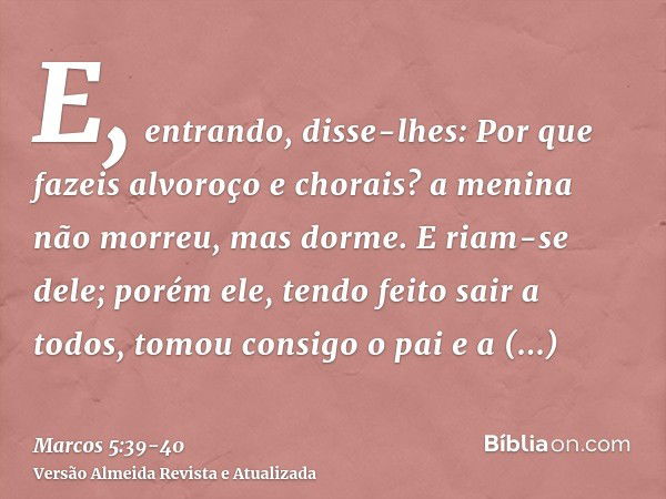 E, entrando, disse-lhes: Por que fazeis alvoroço e chorais? a menina não morreu, mas dorme.E riam-se dele; porém ele, tendo feito sair a todos, tomou consigo o 