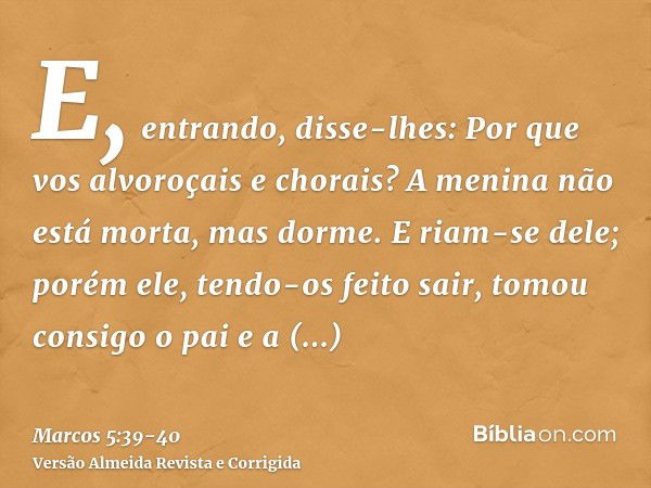 E, entrando, disse-lhes: Por que vos alvoroçais e chorais? A menina não está morta, mas dorme.E riam-se dele; porém ele, tendo-os feito sair, tomou consigo o pa