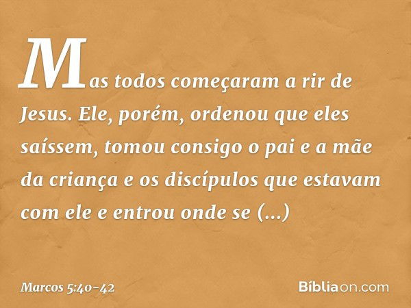 Mas todos começaram a rir de Jesus. Ele, porém, ordenou que eles saíssem, tomou consigo o pai e a mãe da criança e os discípulos que estavam com ele e entrou on