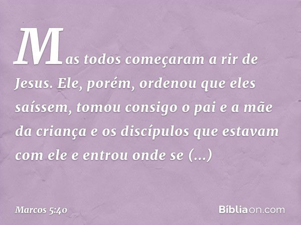 Mas todos começaram a rir de Jesus. Ele, porém, ordenou que eles saíssem, tomou consigo o pai e a mãe da criança e os discípulos que estavam com ele e entrou on