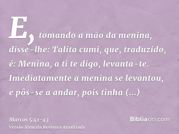 E, tomando a mão da menina, disse-lhe: Talita cumi, que, traduzido, é: Menina, a ti te digo, levanta-te.Imediatamente a menina se levantou, e pôs-se a andar, po