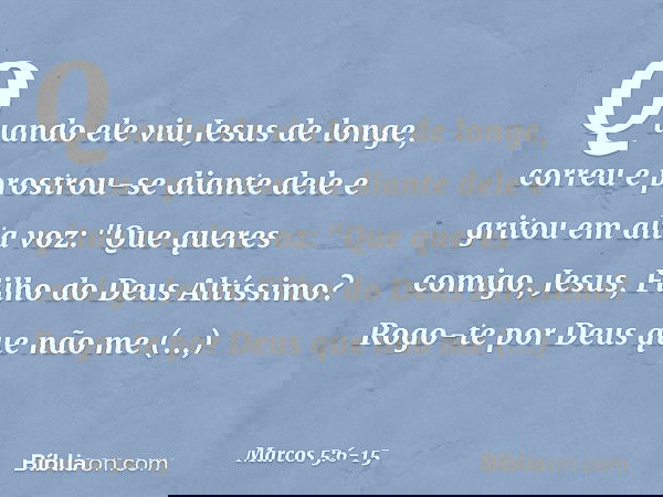 Quando ele viu Jesus de longe, correu e prostrou-se diante dele e gritou em alta voz: "Que queres comigo, Jesus, Filho do Deus Altíssimo? Rogo-te por Deus que n