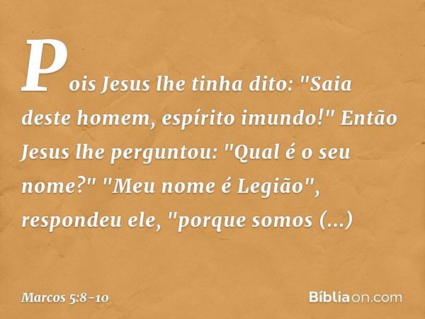 Pois Jesus lhe tinha dito: "Saia deste homem, espírito imundo!" Então Jesus lhe perguntou: "Qual é o seu nome?"
"Meu nome é Legião", respondeu ele, "porque somo