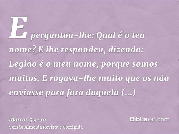 E perguntou-lhe: Qual é o teu nome? E lhe respondeu, dizendo: Legião é o meu nome, porque somos muitos.E rogava-lhe muito que os não enviasse para fora daquela 