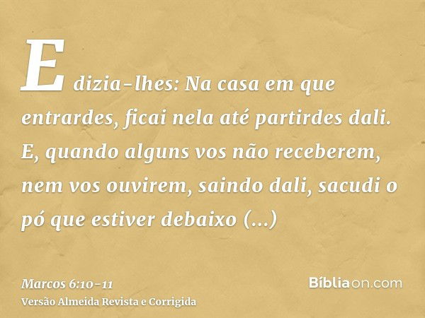 E dizia-lhes: Na casa em que entrardes, ficai nela até partirdes dali.E, quando alguns vos não receberem, nem vos ouvirem, saindo dali, sacudi o pó que estiver 