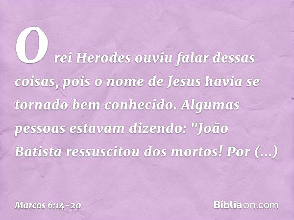 O rei Herodes ouviu falar dessas coisas, pois o nome de Jesus havia se tornado bem conhecido. Algumas pessoas estavam dizendo: "João Batista ressuscitou dos mor