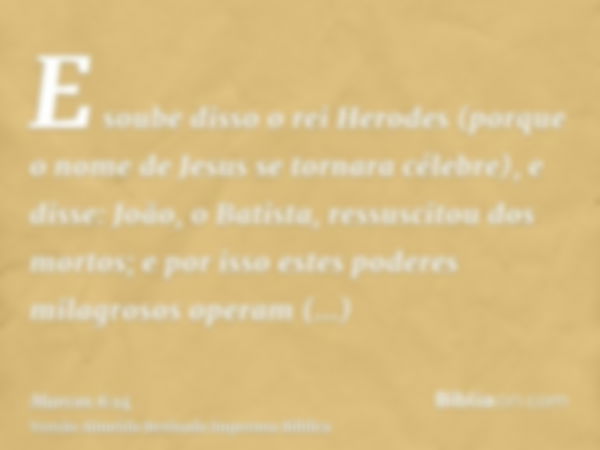 E soube disso o rei Herodes (porque o nome de Jesus se tornara célebre), e disse: João, o Batista, ressuscitou dos mortos; e por isso estes poderes milagrosos o