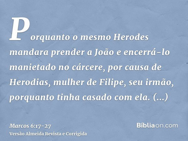 Porquanto o mesmo Herodes mandara prender a João e encerrá-lo manietado no cárcere, por causa de Herodias, mulher de Filipe, seu irmão, porquanto tinha casado c