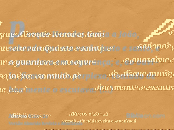 porque Herodes temia a João, sabendo que era varão justo e santo, e o guardava em segurança; e, ao ouvi-lo, ficava muito perplexo, contudo de boa mente o escuta